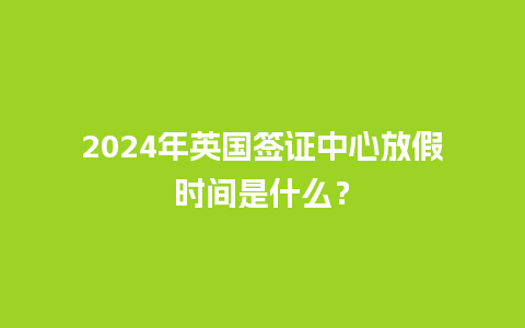 2024年英国签证中心放假时间是什么？