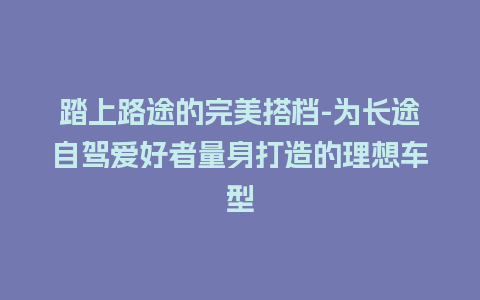 踏上路途的完美搭档-为长途自驾爱好者量身打造的理想车型