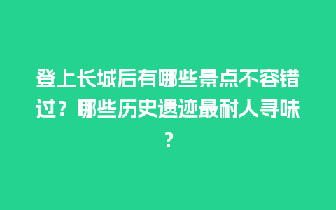 登上长城后有哪些景点不容错过？哪些历史遗迹最耐人寻味？