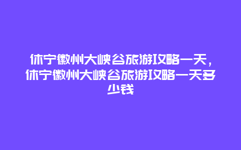 休宁徽州大峡谷旅游攻略一天，休宁徽州大峡谷旅游攻略一天多少钱