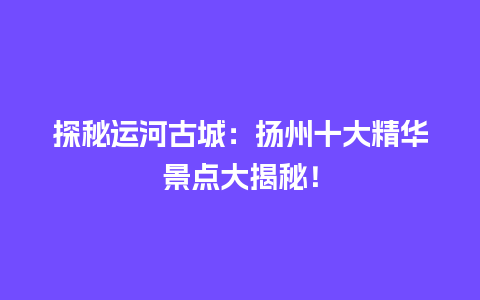 探秘运河古城：扬州十大精华景点大揭秘！