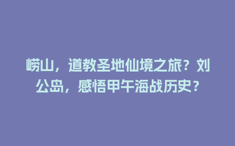 崂山，道教圣地仙境之旅？刘公岛，感悟甲午海战历史？