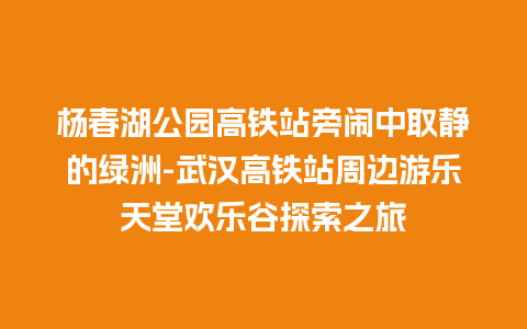 杨春湖公园高铁站旁闹中取静的绿洲-武汉高铁站周边游乐天堂欢乐谷探索之旅