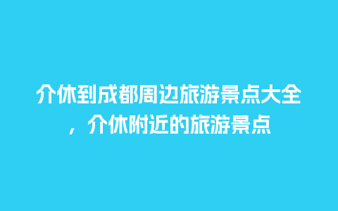 介休到成都周边旅游景点大全，介休附近的旅游景点