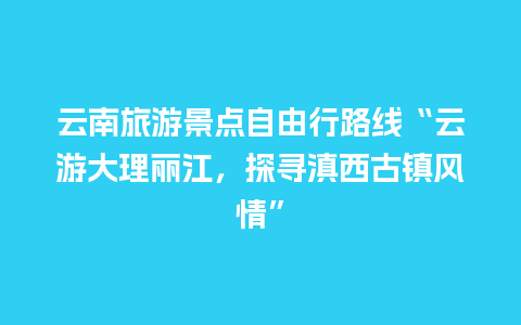 云南旅游景点自由行路线“云游大理丽江，探寻滇西古镇风情”