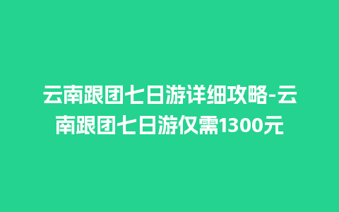 云南跟团七日游详细攻略-云南跟团七日游仅需1300元