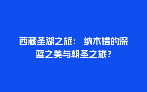 西藏圣湖之旅： 纳木错的深蓝之美与朝圣之旅？