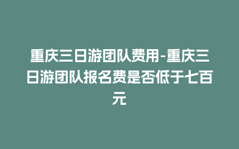 重庆三日游团队费用-重庆三日游团队报名费是否低于七百元