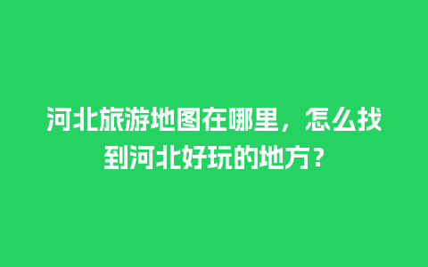 河北旅游地图在哪里，怎么找到河北好玩的地方？