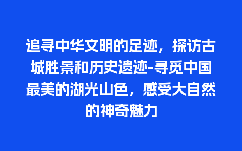 追寻中华文明的足迹，探访古城胜景和历史遗迹-寻觅中国最美的湖光山色，感受大自然的神奇魅力