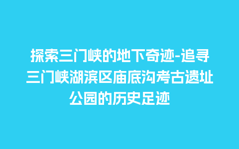 探索三门峡的地下奇迹-追寻三门峡湖滨区庙底沟考古遗址公园的历史足迹