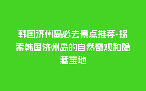 韩国济州岛必去景点推荐-探索韩国济州岛的自然奇观和隐藏宝地