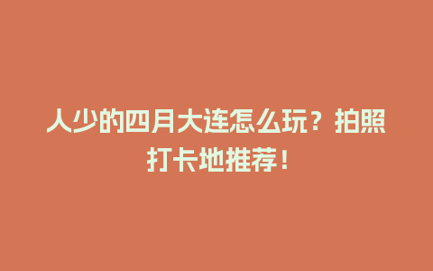 人少的四月大连怎么玩？拍照打卡地推荐！