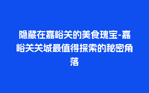 隐藏在嘉峪关的美食瑰宝-嘉峪关关城最值得探索的秘密角落