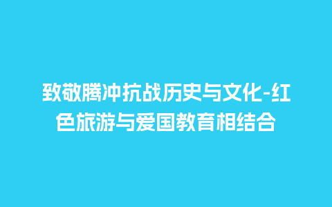 致敬腾冲抗战历史与文化-红色旅游与爱国教育相结合