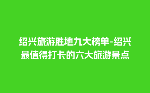 绍兴旅游胜地九大榜单-绍兴最值得打卡的六大旅游景点