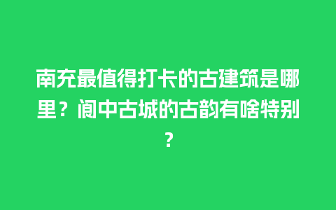 南充最值得打卡的古建筑是哪里？阆中古城的古韵有啥特别？