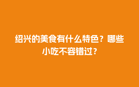 绍兴的美食有什么特色？哪些小吃不容错过？