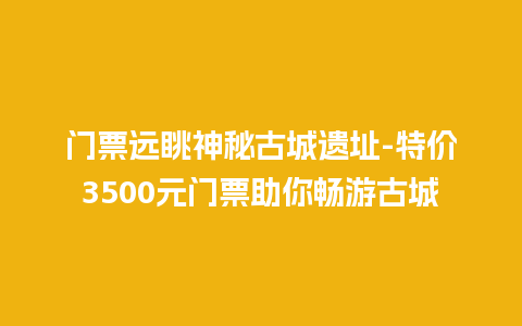 门票远眺神秘古城遗址-特价3500元门票助你畅游古城