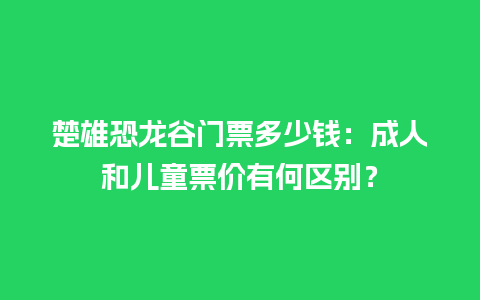 楚雄恐龙谷门票多少钱：成人和儿童票价有何区别？