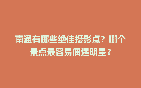 南通有哪些绝佳摄影点？哪个景点最容易偶遇明星？