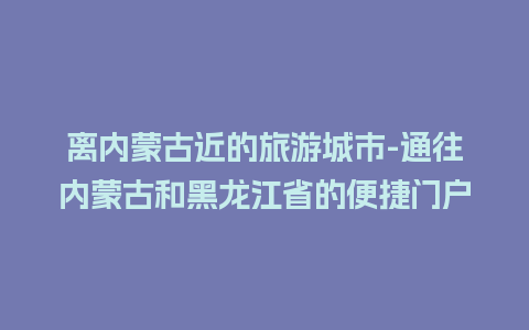 离内蒙古近的旅游城市-通往内蒙古和黑龙江省的便捷门户