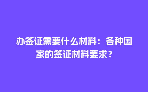 办签证需要什么材料：各种国家的签证材料要求？