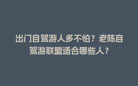 出门自驾游人多不怕？老陈自驾游联盟适合哪些人？