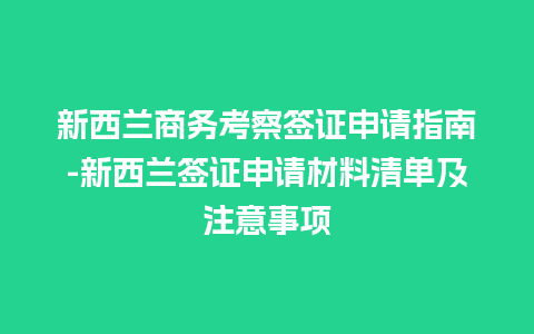 新西兰商务考察签证申请指南-新西兰签证申请材料清单及注意事项