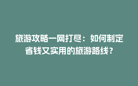 旅游攻略一网打尽：如何制定省钱又实用的旅游路线？