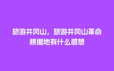 旅游井冈山，旅游井冈山革命根据地有什么感想