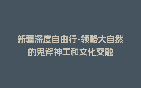 新疆深度自由行-领略大自然的鬼斧神工和文化交融