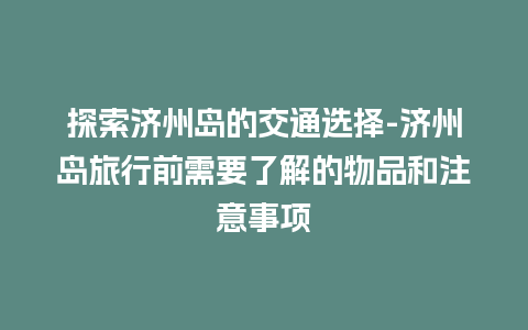 探索济州岛的交通选择-济州岛旅行前需要了解的物品和注意事项