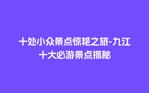 十处小众景点惊艳之旅-九江十大必游景点揭秘