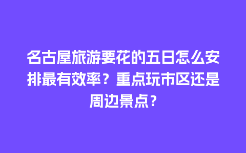 名古屋旅游要花的五日怎么安排最有效率？重点玩市区还是周边景点？