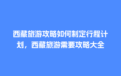 西藏旅游攻略如何制定行程计划，西藏旅游需要攻略大全