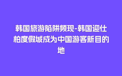 韩国旅游陷阱频现-韩国迎仕柏度假城成为中国游客新目的地