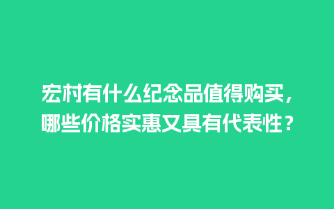 宏村有什么纪念品值得购买，哪些价格实惠又具有代表性？