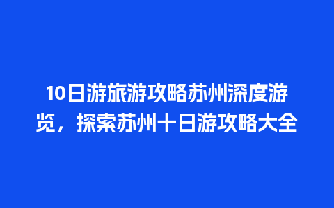 10日游旅游攻略苏州深度游览，探索苏州十日游攻略大全