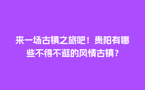 来一场古镇之旅吧！贵阳有哪些不得不逛的风情古镇？