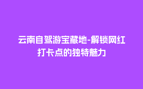 云南自驾游宝藏地-解锁网红打卡点的独特魅力