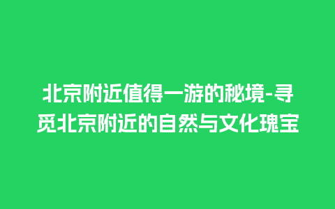 北京附近值得一游的秘境-寻觅北京附近的自然与文化瑰宝