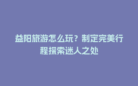 益阳旅游怎么玩？制定完美行程探索迷人之处