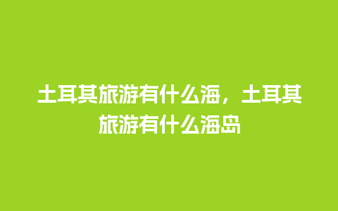 土耳其旅游有什么海，土耳其旅游有什么海岛