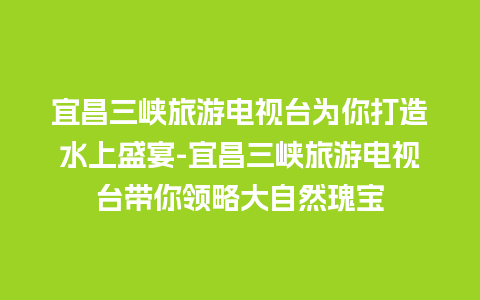 宜昌三峡旅游电视台为你打造水上盛宴-宜昌三峡旅游电视台带你领略大自然瑰宝