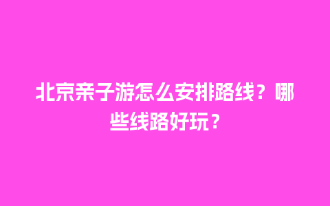 北京亲子游怎么安排路线？哪些线路好玩？