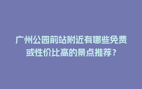 广州公园前站附近有哪些免费或性价比高的景点推荐？