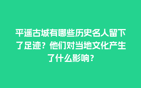 平遥古城有哪些历史名人留下了足迹？他们对当地文化产生了什么影响？