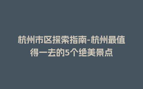 杭州市区探索指南-杭州最值得一去的5个绝美景点