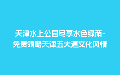 天津水上公园尽享水色绿荫-免费领略天津五大道文化风情